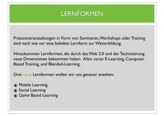 LERNFORMEN


Präsenzveranstaltungen in Form von Seminaren, Workshops oder Training
sind nach wie vor eine beliebte Lernform zur Weiterbildung.

Hinzukommen Lernformen, die durch das Web 2.0 und der Technisierung
neue Dimensionen bekommen haben. Allen voran E-Learning, Computer
Based Training, und Blended-Learning.

Drei neue Lernformen wollen wir uns genauer ansehen:

๏ Mobile Learning
๏ Social Learning
๏ Game Based Learning
 