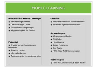 MOBILE LEARNING

Merkmale des Mobile Learnings:         Grenzen:
๏ Zeitunabhäniges Lernen               ๏ Komplexe Lerninhalte schwer abbildbar
๏ Ortsunabhäniges Lernen               ๏ Setzt hohe Eigenmotivation voraus
๏ Personalisierte Umgebungen
๏ Allgegenwärtigkeit der Geräte
                                       Anwendungen:
                                       ๏ AR Augemented Reality
                                       ๏ QR-Codes
Potential:                             ๏ Microblogging
๏ Erweiterung von Lernorten und        ๏ Soziale Netzwerke
Lernzeiten
                                       ๏ Geo Tagging
๏ Situiertes Lernen                    ๏ NFC - Near Field Communication
๏ Informelles Lernen
๏ Optimierung der Lernortkooperation
                                       Technologien:
                                       ๏ Tablet-PCs, Smartphones, E-Book Reader
 