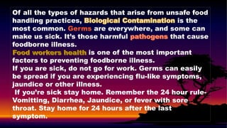 Of all the types of hazards that arise from unsafe food
handling practices, is the
most common. Germs are everywhere, and some can
make us sick. It’s those harmful that cause
foodborne illness.
is one of the most important
factors to preventing foodborne illness.
If you are sick, do not go for work. Germs can easily
be spread if you are experiencing flu-like symptoms,
jaundice or other illness.
If you’re sick stay home. Remember the 24 hour rule-
Vomitting, Diarrhea, Jaundice, or fever with sore
throat. Stay home for 24 hours after the last
symptom.
 