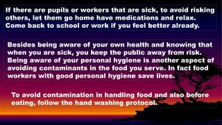 If there are pupils or workers that are sick, to avoid risking
others, let them go home have medications and relax.
Come back to school or work if you feel better already.
Besides being aware of your own health and knowing that
when you are sick, you keep the public away from risk.
Being aware of your personal hygiene is another aspect of
avoiding contaminants in the food you serve. In fact food
workers with good personal hygiene save lives.
To avoid contamination in handling food and also before
eating, follow the hand washing protocol.
 