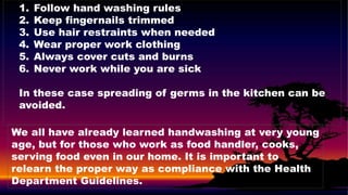 1. Follow hand washing rules
2. Keep fingernails trimmed
3. Use hair restraints when needed
4. Wear proper work clothing
5. Always cover cuts and burns
6. Never work while you are sick
In these case spreading of germs in the kitchen can be
avoided.
We all have already learned handwashing at very young
age, but for those who work as food handler, cooks,
serving food even in our home. It is important to
relearn the proper way as compliance with the Health
Department Guidelines.
 