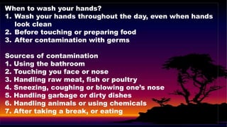 When to wash your hands?
1. Wash your hands throughout the day, even when hands
look clean
2. Before touching or preparing food
3. After contamination with germs
Sources of contamination
1. Using the bathroom
2. Touching you face or nose
3. Handling raw meat, fish or poultry
4. Sneezing, coughing or blowing one’s nose
5. Handling garbage or dirty dishes
6. Handling animals or using chemicals
7. After taking a break, or eating
 