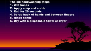 The six handwashing steps
1. Wet hands
2. Apply soap and scrub
3. Rub for 20 seconds
4. Scrub back of hands and between fingers
5. Rinse hands
6. Dry with a disposable towel or dryer
 