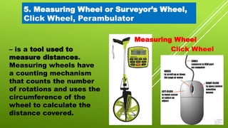 5. Measuring Wheel or Surveyor’s Wheel,
Click Wheel, Perambulator
– is a tool used to
measure distances.
Measuring wheels have
a counting mechanism
that counts the number
of rotations and uses the
circumference of the
wheel to calculate the
distance covered.
Measuring Wheel
Click Wheel
 