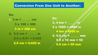 Conversion From One Unit to Another:
Ex:
1. 3 m = ______ cm
3 x 100 = 300
3 m = 300 cm
2. 2.5 cm = ______ m
2.5 x 0.01 = 0.025
2.5 cm = 0.025 m
Ex:
3. 4 km = ______ m
4 x 1000 = 4000 m
4 km = 4000 m
4. 5.5 cm = ______ mm
5.5 x 10 mm = 55
5.5 cm = 55 mm
 