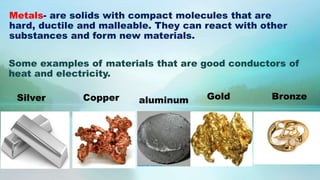 Silver Copper aluminum Gold Bronze
Some examples of materials that are good conductors of
heat and electricity.
Metals- are solids with compact molecules that are
hard, ductile and malleable. They can react with other
substances and form new materials.
 