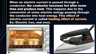 When an electric current is passed through a
conductor, the conductor becomes hot after some
time and produce heat. This happens due to the
conversion of some electric energy passing through
the conductor into heat energy. This effect of
electric current is called .
Ex: Electric iron, and oven.
 
