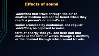 - vibrations that travel through the air or
another medium and can be heard when they
reach a person's or animal's ear.
- sound produced by continuous and regular
vibrations, as opposed to noise.
- form of energy that you can hear and that
moves in the form of waves through a medium,
or the channel through which sound travels.
 