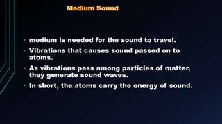 • medium is needed for the sound to travel.
• Vibrations that causes sound passed on to
atoms.
• As vibrations pass among particles of matter,
they generate sound waves.
• In short, the atoms carry the energy of sound.
 