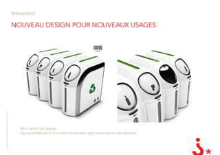 Innovation

                                                       nouvEau dEsign Pour nouvEaux usagEs
Copyright LES INVENTEURS 2009 reproduction interdite




                                                          Woo Seok Park design
                                                          Les poubelles de tri s’ouvrent en fonction des codes barres des déchets
 