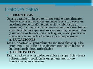 LESIONES OSEAS
• 1. FRACTURAS
Ocurre cuando un hueso se rompe total o parcialmente.
Puede causarla una caída, un golpe fuerte y, a veces un
movimiento de torsión (contracción violenta de un
músculo). La mayoría de las veces se requiere una fuerza
considerable para que un hueso se rompa, pero en niños
y ancianos los huesos son más frágiles, razón por la cual
son más frecuentes las fracturas en estas personas.
• 2. LUXACIONES
Las LUXACIONES generalmente son más obvias que las
fracturas. Una luxación se observa cuando un hueso se
ha desplazado de su articulación
• 3. PERIOSTITIS
Es un cuadro caracterizado por dolor en superficies óseas
sobresalientes, producidas en general por micro
tracciones o por vibración
 