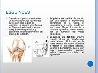 ESGUINCES
 Cuando una persona se tuerce
una articulación, los ligamentos
que están bajo la piel, se
lastiman. La sangre y los fluidos
se filtran a través de los vasos
sanguíneos desgarrados y
ocasionan inflamación y dolor en
el área de la lesión.
 Esguince de rodilla: Producido
por una torsión o movimiento
asincrónico de la rodilla. El
traumatismo a veces puede no
ser claro. Mayor frecuencia a
nivel del ligamento lateral interno
por el aumento del valgo
fisiológico.
 Esguince de tobillo: Ocurre
cuando el píe se hiperflexiona
hacia adentro. Dolor vivo en la
parte externa del tobilo, al palpar
o doblar el píe hacia adentro.
Edema o hematoma, que si son
muy pronunciados pueden
indicar rotura completa del
ligamento.
 