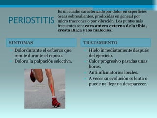 PERIOSTITIS
SINTOMAS TRATAMIENTO
• Dolor durante el esfuerzo que
remite durante el reposo.
• Dolor a la palpación selectiva.
• Hielo inmediatamente después
del ejercicio.
• Calor progresivo pasadas unas
horas.
• Antiinflamatorios locales.
• A veces su evolución es lenta o
puede no llegar a desaparecer.
Es un cuadro caracterizado por dolor en superficies
óseas sobresalientes, producidas en general por
micro tracciones o por vibración. Los puntos más
frecuentes son: cara antero externa de la tibia,
cresta iliaca y los maléolos.
 