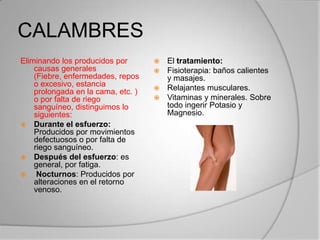 CALAMBRES
Eliminando los producidos por
causas generales
(Fiebre, enfermedades, repos
o excesivo, estancia
prolongada en la cama, etc. )
o por falta de riego
sanguíneo, distinguimos lo
siguientes:
 Durante el esfuerzo:
Producidos por movimientos
defectuosos o por falta de
riego sanguíneo.
 Después del esfuerzo: es
general, por fatiga.
 Nocturnos: Producidos por
alteraciones en el retorno
venoso.
 El tratamiento:
 Fisioterapia: baños calientes
y masajes.
 Relajantes musculares.
 Vitaminas y minerales. Sobre
todo ingerir Potasio y
Magnesio.
 