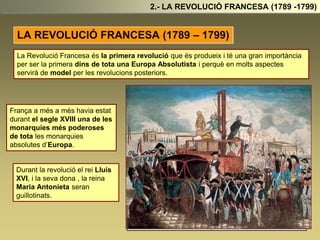 LA REVOLUCIÓ FRANCESA (1789 – 1799)
2.- LA REVOLUCIÓ FRANCESA (1789 -1799)
La Revolució Francesa és la primera revolució que és produeix i té una gran importància
per ser la primera dins de tota una Europa Absolutista i perquè en molts aspectes
servirà de model per les revolucions posteriors.
França a més a més havia estat
durant el segle XVIII una de les
monarquies més poderoses
de tota les monarquies
absolutes d’Europa.
Durant la revolució el rei Lluís
XVI, i la seva dona , la reina
Maria Antonieta seran
guillotinats.
 