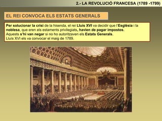 2.- LA REVOLUCIÓ FRANCESA (1789 -1799)
EL REI CONVOCA ELS ESTATS GENERALS
Per solucionar la crisi de la hisenda, el rei Lluís XVI va decidir que l’Església i la
noblesa, que eren els estaments privilegiats, havien de pagar impostos.
Aquests s’hi van negar si no ho autoritzaven els Estats Generals.
Lluís XVI els va convocar el maig de 1789.
 