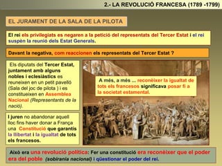 2.- LA REVOLUCIÓ FRANCESA (1789 -1799)
EL JURAMENT DE LA SALA DE LA PILOTA
El rei els privilegiats es negaren a la petició del representats del Tercer Estat i el rei
suspèn la reunió dels Estat Generals.
Davant la negativa, com reaccionen els representats del Tercer Estat ?
Els diputats del Tercer Estat,
juntament amb alguns
nobles i eclesiàstics es
reuneixen en un petit pavelló
(Sala del joc de pilota ) i es
constitueixen en Assemblea
Nacional (Representants de la
nació).
Això era una revolució política: Fer una constitució era reconèixer que el poder
era del poble (sobirania nacional) i qüestionar el poder del rei.
A més, a més ... reconèixer la igualtat de
tots els francesos significava posar fí a
la societat estamental.
I juren no abandonar aquell
lloc fins haver donar a França
una Constitució que garantís
la llibertat i la igualtat de tots
els francesos.
 