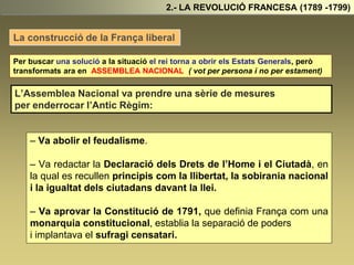 La construcció de la França liberal
2.- LA REVOLUCIÓ FRANCESA (1789 -1799)
Per buscar una solució a la situació el rei torna a obrir els Estats Generals, però
transformats ara en ASSEMBLEA NACIONAL ( vot per persona i no per estament)
L’Assemblea Nacional va prendre una sèrie de mesures
per enderrocar l’Antic Règim:
– Va abolir el feudalisme.
– Va redactar la Declaració dels Drets de l’Home i el Ciutadà, en
la qual es recullen principis com la llibertat, la sobirania nacional
i la igualtat dels ciutadans davant la llei.
– Va aprovar la Constitució de 1791, que definia França com una
monarquia constitucional, establia la separació de poders
i implantava el sufragi censatari.
 