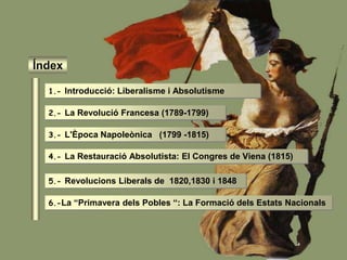 Índex
1.- Introducció: Liberalisme i Absolutisme
2.- La Revolució Francesa (1789-1799)
3.- L'Època Napoleònica (1799 -1815)
4.- La Restauració Absolutista: El Congres de Viena (1815)
5.- Revolucions Liberals de 1820,1830 i 1848
6.-La “Primavera dels Pobles “: La Formació dels Estats Nacionals
 