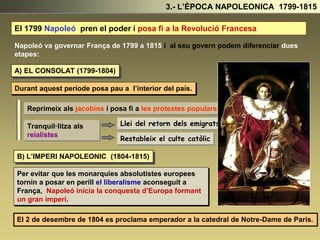 3.- L’ÈPOCA NAPOLEONICA 1799-1815
El 1799 Napoleó pren el poder i posa fi a la Revolució Francesa.
Napoleó va governar França de 1799 a 1815 i al seu govern podem diferenciar dues
etapes:
A) EL CONSOLAT (1799-1804)
B) L’IMPERI NAPOLEONIC (1804-1815)
Durant aquest període posa pau a l’interior del país.
Reprimeix als jacobins i posa fi a les protestes populars .
Tranquil·litza als
reialistes
Llei del retorn dels emigrats
Restableix el culte catòlic
Per evitar que les monarquies absolutistes europees
tornin a posar en perill el liberalisme aconseguit a
França, Napoleó inicia la conquesta d’Europa formant
un gran imperi.
El 2 de desembre de 1804 es proclama emperador a la catedral de Notre-Dame de Paris.
 
