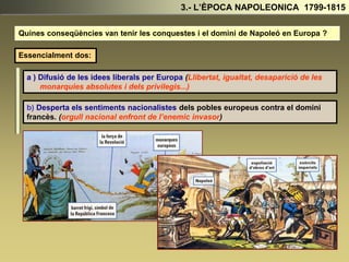 3.- L’ÈPOCA NAPOLEONICA 1799-1815
Quines conseqüències van tenir les conquestes i el domini de Napoleó en Europa ?
Essencialment dos:
a ) Difusió de les idees liberals per Europa (Llibertat, igualtat, desaparició de les
monarquies absolutes i dels privilegis...)
b) Desperta els sentiments nacionalistes dels pobles europeus contra el domini
francès. (orgull nacional enfront de l’enemic invasor)
 