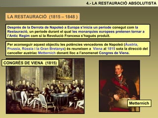 4.- LA RESTAURACIÓ ABSOLUTISTA
Després de la Derrota de Napoleó a Europa s’inicia un període conegut com la
Restauració, un període durant el qual les monarquies europees pretenen tornar a
l’Antic Regim com si la Revolució Francesa s’hagués produït.
Metternich
LA RESTAURACIÓ (1815 – 1848 )
Per aconseguir aquest objectiu les potències vencedores de Napoleó (Àustria,
Prussia, Rússia i la Gran Bretanya) és reuneixen a Viena al 1815 sota la direcció del
canceller austríac Metternich donant lloc a l’anomenat Congres de Viena.
CONGRÈS DE VIENA (1815)
 