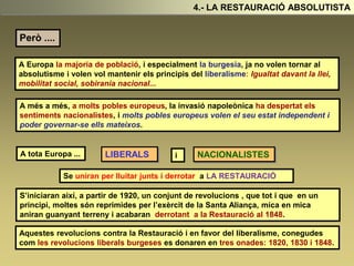 Però ....
A Europa la majoria de població, i especialment la burgesia, ja no volen tornar al
absolutisme i volen vol mantenir els principis del liberalisme: Igualtat davant la llei,
mobilitat social, sobirania nacional...
4.- LA RESTAURACIÓ ABSOLUTISTA
A més a més, a molts pobles europeus, la invasió napoleònica ha despertat els
sentiments nacionalistes, i molts pobles europeus volen el seu estat independent i
poder governar-se ells mateixos.
A tota Europa ... LIBERALS i NACIONALISTES
Se uniran per lluitar junts i derrotar a LA RESTAURACIÓ
S’iniciaran així, a partir de 1920, un conjunt de revolucions , que tot i que en un
principi, moltes són reprimides per l’exèrcit de la Santa Aliança, mica en mica
aniran guanyant terreny i acabaran derrotant a la Restauració al 1848.
Aquestes revolucions contra la Restauració i en favor del liberalisme, conegudes
com les revolucions liberals burgeses es donaren en tres onades: 1820, 1830 i 1848.
 