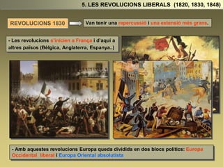 Van tenir una repercussió i una extensió més grans.
- Les revolucions s’inicien a França i d’aquí a
altres països (Bèlgica, Anglaterra, Espanya..)
- Amb aquestes revolucions Europa queda dividida en dos blocs polítics: Europa
Occidental liberal i Europa Oriental absolutista
5. LES REVOLUCIONS LIBERALS (1820, 1830, 1848)
REVOLUCIONS 1830
 