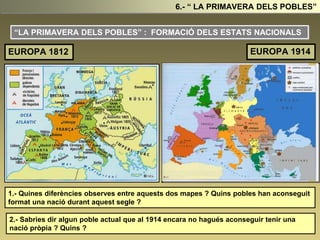 “LA PRIMAVERA DELS POBLES” : FORMACIÓ DELS ESTATS NACIONALS
1.- Quines diferències observes entre aquests dos mapes ? Quins pobles han aconseguit
format una nació durant aquest segle ?
2.- Sabries dir algun poble actual que al 1914 encara no hagués aconseguir tenir una
nació pròpia ? Quins ?
6.- “ LA PRIMAVERA DELS POBLES”
EUROPA 1812 EUROPA 1914
 