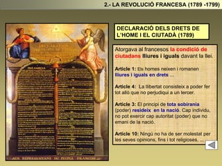 DECLARACIÓ DELS DRETS DE
L’HOME I EL CIUTADÀ (1789)
Atorgava al francesos la condició de
ciutadans lliures i iguals davant la llei.
Article 1: Els homes neixen i romanen
lliures i iguals en drets ...
Article 4: La llibertat consisteix a poder fer
tot allò que no perjudiqui a un tercer.
Article 3: El principi de tota sobirania
(poder) resideix en la nació. Cap individu,
no pot exercir cap autoritat (poder) que no
emani de la nació.
Article 10: Ningú no ha de ser molestat per
les seves opinions, fins i tot religioses, ...
2.- LA REVOLUCIÓ FRANCESA (1789 -1799)
 
