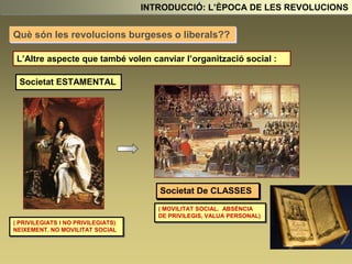 L’Altre aspecte que també volen canviar l’organització social :
Societat ESTAMENTAL
( PRIVILEGIATS I NO PRIVILEGIATS)
NEIXEMENT. NO MOVILITAT SOCIAL
Societat De CLASSES
( MOVILITAT SOCIAL. ABSÈNCIA
DE PRIVILEGIS, VALUA PERSONAL)
INTRODUCCIÓ: L’ÈPOCA DE LES REVOLUCIONS
Què són les revolucions burgeses o liberals??
 
