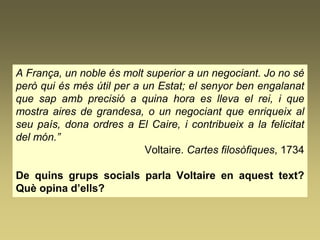 A França, un noble és molt superior a un negociant. Jo no sé
però qui és més útil per a un Estat; el senyor ben engalanat
que sap amb precisió a quina hora es lleva el rei, i que
mostra aires de grandesa, o un negociant que enriqueix al
seu país, dona ordres a El Caire, i contribueix a la felicitat
del món.”
Voltaire. Cartes filosòfiques, 1734
De quins grups socials parla Voltaire en aquest text?
Què opina d’ells?
 