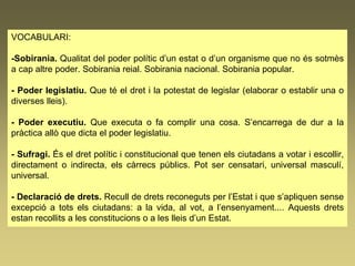 VOCABULARI:
-Sobirania. Qualitat del poder polític d’un estat o d’un organisme que no és sotmès
a cap altre poder. Sobirania reial. Sobirania nacional. Sobirania popular.
- Poder legislatiu. Que té el dret i la potestat de legislar (elaborar o establir una o
diverses lleis).
- Poder executiu. Que executa o fa complir una cosa. S’encarrega de dur a la
pràctica allò que dicta el poder legislatiu.
- Sufragi. És el dret polític i constitucional que tenen els ciutadans a votar i escollir,
directament o indirecta, els càrrecs públics. Pot ser censatari, universal masculí,
universal.
- Declaració de drets. Recull de drets reconeguts per l’Estat i que s’apliquen sense
excepció a tots els ciutadans: a la vida, al vot, a l’ensenyament.... Aquests drets
estan recollits a les constitucions o a les lleis d’un Estat.
 