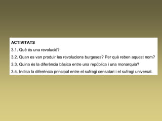 ACTIVITATS
3.1. Què és una revolució?
3.2. Quan es van produir les revolucions burgeses? Per què reben aquest nom?
3.3. Quina és la diferència bàsica entre una república i una monarquia?
3.4. Indica la diferència principal entre el sufragi censatari i el sufragi universal.
 
