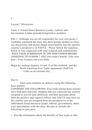 3
Lesson 7 Discussion
Team 3: United States Business Leader, Laborer and
Government Leader (president/legislative member)
Part 1: Although you are all responsible for your own posts, I
randomly separated the class into three groups (teams) to focus
our discussions and ensure deeper participation into the specific
country's perspective on NAFTA. Please follow the sequence
below to stay organized with your research and contributions.
POST YOUR SUBMISSION IN THE DISCUSSION BOARD
ASSIGNED TO LESSON 7 (Not your team's board). Title your
post - Your Country and your name
Begin by reading chapters 14 and 15 of the textbook, and the
North American Free Trade Agreement (NAFTA)
Links to an external site..
Part 2:
Then each complete an analysis using the following
facts pattern:
CONSIDER THE FOLLOWING: Free trade among these nations
have both pros and cons. Imagine that you represent the country
assigned to you by your professor, and then speculate about
both the positive and negative effects that NAFTA may have on
the country you are assigned from the perspectives of the
individuals listed (business leader, laborer, government); share
your speculations with the class. Be sure to include the
following in your post:
1. Provide information about the benefits of free trade to ALL
 