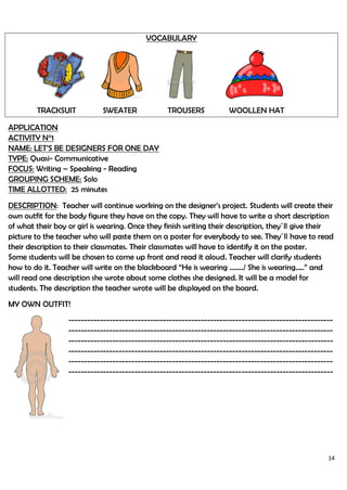 14
VOCABULARY
TRACKSUIT SWEATER TROUSERS WOOLLEN HAT
APPLICATION
ACTIVITY N°1
NAME: LET’S BE DESIGNERS FOR ONE DAY
TYPE: Quasi- Communicative
FOCUS: Writing – Speaking - Reading
GROUPING SCHEME: Solo
TIME ALLOTTED: 25 minutes
DESCRIPTION: Teacher will continue working on the designer’s project. Students will create their
own outfit for the body figure they have on the copy. They will have to write a short description
of what their boy or girl is wearing. Once they finish writing their description, they´ll give their
picture to the teacher who will paste them on a poster for everybody to see. They´ll have to read
their description to their classmates. Their classmates will have to identify it on the poster.
Some students will be chosen to come up front and read it aloud. Teacher will clarify students
how to do it. Teacher will write on the blackboard “He is wearing ……../ She is wearing…..” and
will read one description she wrote about some clothes she designed. It will be a model for
students. The description the teacher wrote will be displayed on the board.
MY OWN OUTFIT!
------------------------------------------------------------------------------------
------------------------------------------------------------------------------------
------------------------------------------------------------------------------------
------------------------------------------------------------------------------------
------------------------------------------------------------------------------------
------------------------------------------------------------------------------------
 
