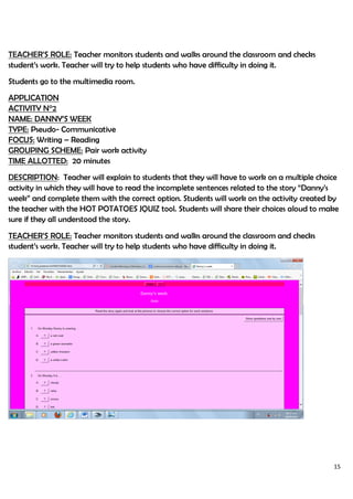 15
TEACHER’S ROLE: Teacher monitors students and walks around the classroom and checks
student’s work. Teacher will try to help students who have difficulty in doing it.
Students go to the multimedia room.
APPLICATION
ACTIVITY N°2
NAME: DANNY’S WEEK
TYPE: Pseudo- Communicative
FOCUS: Writing – Reading
GROUPING SCHEME: Pair work activity
TIME ALLOTTED: 20 minutes
DESCRIPTION: Teacher will explain to students that they will have to work on a multiple choice
activity in which they will have to read the incomplete sentences related to the story “Danny’s
week” and complete them with the correct option. Students will work on the activity created by
the teacher with the HOT POTATOES JQUIZ tool. Students will share their choices aloud to make
sure if they all understood the story.
TEACHER’S ROLE: Teacher monitors students and walks around the classroom and checks
student’s work. Teacher will try to help students who have difficulty in doing it.
 