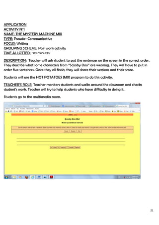 21
APPLICATION
ACTIVITY N°1
NAME: THE MYSTERY MACHINE MIX
TYPE: Pseudo- Communicative
FOCUS: Writing
GROUPING SCHEME: Pair work activity
TIME ALLOTTED: 20 minutes
DESCRIPTION: Teacher will ask student to put the sentences on the screen in the correct order.
They describe what some characters from “Scooby Doo” are wearing. They will have to put in
order five sentences. Once they all finish, they will share their versions and their score.
Students will use the HOT POTATOES JMIX program to do this activity.
TEACHER’S ROLE: Teacher monitors students and walks around the classroom and checks
student’s work. Teacher will try to help students who have difficulty in doing it.
Students go to the multimedia room.
 
