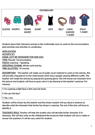 4
VOCABULARY
GLOVES SHORTS DENIM SCARF VEST BELT LONG POLO
J JACKET SLEEVED T-SHIRT
L T-SHIRT
Students leave their classroom and go to the multimedia room to work on the communicative
goal activities and activities on vocabulary.
APPLICATION
ACTIVITY N°1
NAME: LET’S BE DESIGNERS FOR ONE DAY
TYPE: Pseudo- Communicative
FOCUS: Listening – Speaking
GROUPING SCHEME: Whole work activity
TIME ALLOTTED: 10 minutes
DESCRIPTION: The teacher will make use of audio visual material to work on this activity. She
will provide a big picture on the white board which shows people wearing different outfits. The
teacher will model the activity by playing the guessing game. She will choose one character form
the picture and students will have to guess who it is by listening to the teacher’s sentence. For
instance,
T: I’m wearing a light blue t-shirt and red shorts.
S: Are you the boy?
T: Yes, I am.
Students will be chosen by the teacher and the chosen student will say aloud a sentence to
describe what the character that he/she has chosen is wearing. The rest of the class will have to
identify it.
TEACHER’S ROLE: Teacher will help the student who will describe his/her character if it’s
necessary. She will also write on the whiteboard the structures that students will use to make or
answer the questions. It will be very useful for students.
 