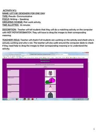 6
ACTIVITY N°2
NAME: LET’S BE DESIGNERS FOR ONE DAY
TYPE: Pseudo- Communicative
FOCUS: Writing – Speaking
GROUPING SCHEME: Pair work activity
TIME ALLOTTED: 10 minutes
DESCRIPTION: Teacher will tell students that they will do a matching activity on the computer
with HOT POTATOESJMATCH. They will have to drag the images to their corresponding
meaning.
TEACHER’S ROLE: Teacher will check if all students are working on the activity and check who is
actively working and who is not. The teacher will also walk around the computer desks to check
if they need help to drag the images to their corresponding meaning or to understand the
activity.
 