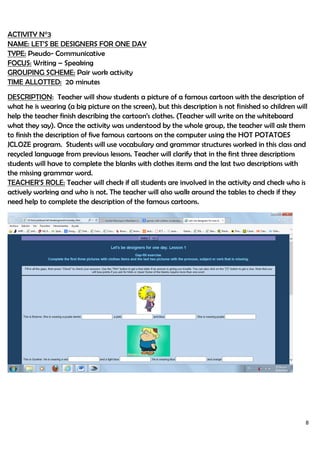 8
ACTIVITY N°3
NAME: LET’S BE DESIGNERS FOR ONE DAY
TYPE: Pseudo- Communicative
FOCUS: Writing – Speaking
GROUPING SCHEME: Pair work activity
TIME ALLOTTED: 20 minutes
DESCRIPTION: Teacher will show students a picture of a famous cartoon with the description of
what he is wearing (a big picture on the screen), but this description is not finished so children will
help the teacher finish describing the cartoon’s clothes. (Teacher will write on the whiteboard
what they say). Once the activity was understood by the whole group, the teacher will ask them
to finish the description of five famous cartoons on the computer using the HOT POTATOES
JCLOZE program. Students will use vocabulary and grammar structures worked in this class and
recycled language from previous lessons. Teacher will clarify that in the first three descriptions
students will have to complete the blanks with clothes items and the last two descriptions with
the missing grammar word.
TEACHER’S ROLE: Teacher will check if all students are involved in the activity and check who is
actively working and who is not. The teacher will also walk around the tables to check if they
need help to complete the description of the famous cartoons.
 