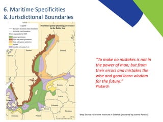 6. Maritime Specificities
& Jurisdictional Boundaries
“To make no mistakes is not in
the power of man; but from
their errors and mistakes the
wise and good learn wisdom
for the future.”
Plutarch
Map Source: Maritime Institute in Gdańsk (prepared by Joanna Pardus).
 