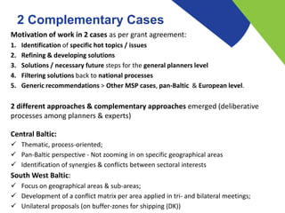 2 Complementary Cases
Motivation of work in 2 cases as per grant agreement:
1. Identification of specific hot topics / issues
2. Refining & developing solutions
3. Solutions / necessary future steps for the general planners level
4. Filtering solutions back to national processes
5. Generic recommendations > Other MSP cases, pan-Baltic & European level.
2 different approaches & complementary approaches emerged (deliberative
processes among planners & experts)
Central Baltic:
 Thematic, process-oriented;
 Pan-Baltic perspective - Not zooming in on specific geographical areas
 Identification of synergies & conflicts between sectoral interests
South West Baltic:
 Focus on geographical areas & sub-areas;
 Development of a conflict matrix per area applied in tri- and bilateral meetings;
 Unilateral proposals (on buffer-zones for shipping (DK))
 