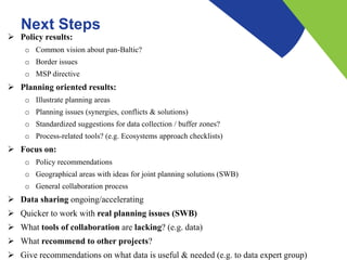Next Steps
 Policy results:
o Common vision about pan-Baltic?
o Border issues
o MSP directive
 Planning oriented results:
o Illustrate planning areas
o Planning issues (synergies, conflicts & solutions)
o Standardized suggestions for data collection / buffer zones?
o Process-related tools? (e.g. Ecosystems approach checklists)
 Focus on:
o Policy recommendations
o Geographical areas with ideas for joint planning solutions (SWB)
o General collaboration process
 Data sharing ongoing/accelerating
 Quicker to work with real planning issues (SWB)
 What tools of collaboration are lacking? (e.g. data)
 What recommend to other projects?
 Give recommendations on what data is useful & needed (e.g. to data expert group)
 