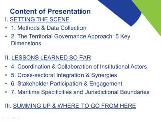 Content of Presentation
I. SETTING THE SCENE
• 1. Methods & Data Collection
• 2. The Territorial Governance Approach: 5 Key
Dimensions
II. LESSONS LEARNED SO FAR
• 4. Coordination & Collaboration of Institutional Actors
• 5. Cross-sectoral Integration & Synergies
• 6. Stakeholder Participation & Engagement
• 7. Maritime Specificities and Jurisdictional Boundaries
III. SUMMING UP & WHERE TO GO FROM HERE
 
