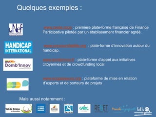 www.zeste.coop : première plate-forme française de Finance
Participative pilotée par un établissement financier agréé.
www.concoursfablife.org : plate-forme d’innovation autour du
handicap.
www.dombinnov.fr : plate-forme d’appel aux initiatives
citoyennes et de crowdfunding local
www.ecopasseurs.org : plateforme de mise en relation
d’experts et de porteurs de projets
Quelques exemples :
4
Mais aussi notamment :
 