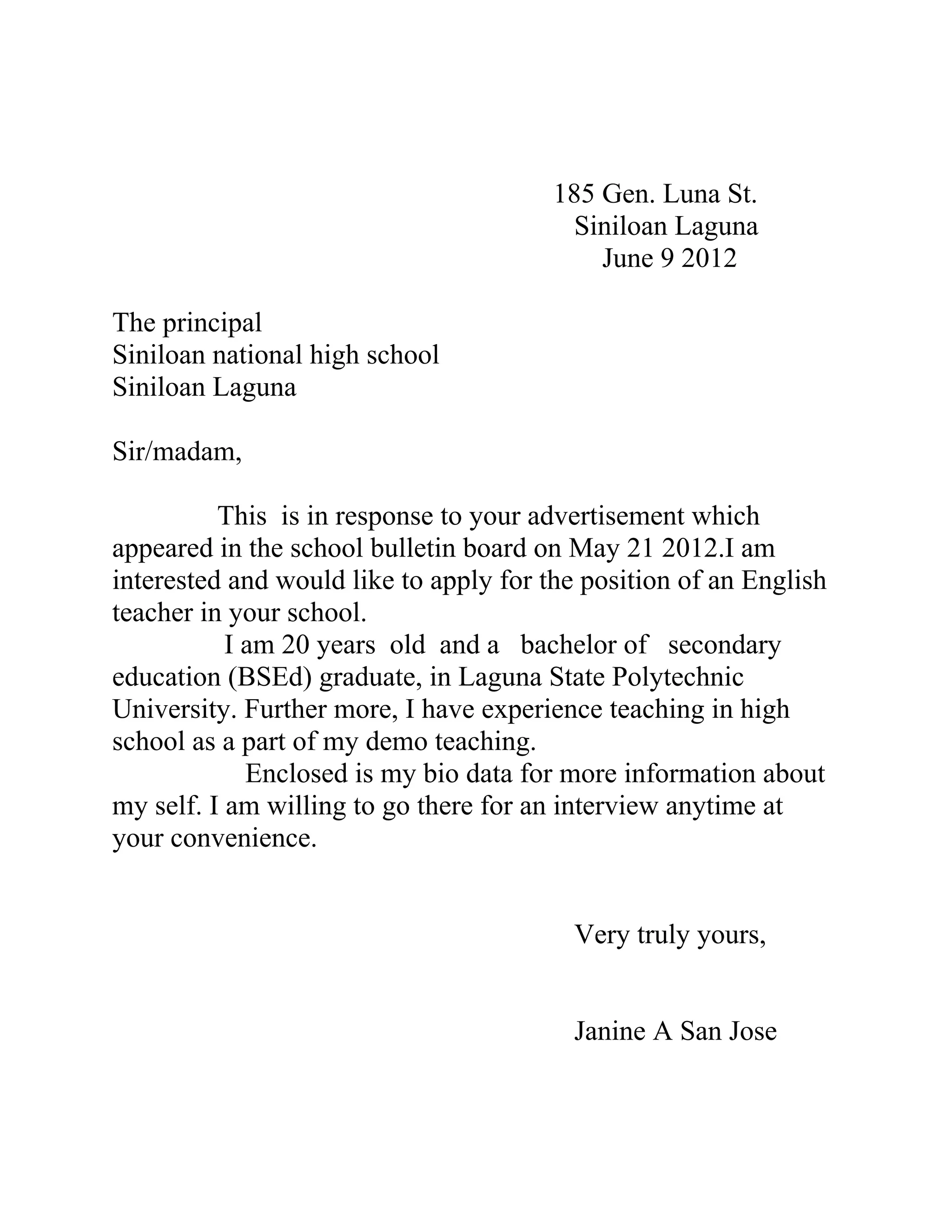 185 Gen. Luna St.
                                          Siniloan Laguna
                                            June 9 2012

The principal
Siniloan national high school
Siniloan Laguna

Sir/madam,

          This is in response to your advertisement which
appeared in the school bulletin board on May 21 2012.I am
interested and would like to apply for the position of an English
teacher in your school.
           I am 20 years old and a bachelor of secondary
education (BSEd) graduate, in Laguna State Polytechnic
University. Further more, I have experience teaching in high
school as a part of my demo teaching.
             Enclosed is my bio data for more information about
my self. I am willing to go there for an interview anytime at
your convenience.


                                          Very truly yours,


                                          Janine A San Jose
 
