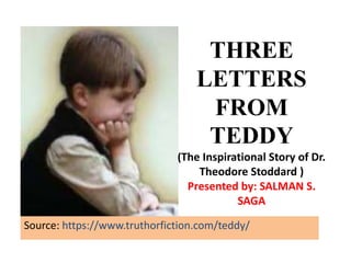 THREE
LETTERS
FROM
TEDDY
(The Inspirational Story of Dr.
Theodore Stoddard )
Presented by: SALMAN S.
SAGA
Source: https://www.truthorfiction.com/teddy/
 