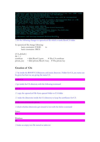 //do the following changes in openssl.cnf file which is inside RootCA folder

In openssl.cnf file change following:
       basic constraints: FALSE         to
       basic constraints: TRUE

[ CA_default ]
dir = ./
certificate    = $dir/RootCA.pem       # The CA certificate
private_key    = $dir/private/RootCA.key # The private key


Creation of CA:
// be inside the ROOT CA Directory and create directory /folder for CA, any name can
be given but here we are giving the name CA

mkdir CA

//go inside the CA directory with the following command

cd CA

// copy the openssl.cnf file from openssl folder to CA folder

// make the directories inside the CA directory to keep the certificates for CA

mkdir certs crl newcerts private

//check whether directories got created or not with the below command

Linux:
ls-l

Windows
dir

//make an empty text file named as index.txt
 