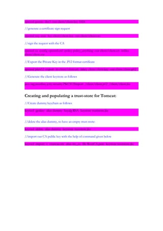 openssl genrsa -des3 -out client/client.key 1024

//generate a certificate sign request

openssl req -new -key client/client.key -out client/client.csr

//sign the request with the CA

openssl ca -config openssl.cnf -policy policy_anything -out client/client.crt -infiles
client/client.csr

//Export the Private Key in the .P12 format certificate

openssl pkcs12 -export -in client/client.crt -inkey client/client.key -out client/client.p12

//Generate the client keystore as follows

java org.mortbay.jetty.security.PKCS12Import ./client/client.p12 ./client/client.jks


Creating and populating a trust-store for Tomcat:
//Create dummy keychain as follows

keytool -genkey -alias dummy -keyalg RSA -keystore truststore.jks


//delete the alias dummy, to have an empty trust-store:

keytool -delete -alias dummy -keystore truststore.jks

//import our CA public key with the help of command given below

keytool -import -v -trustcacerts -alias my_ca -file RootCA.pem -keystore truststore.jks
 